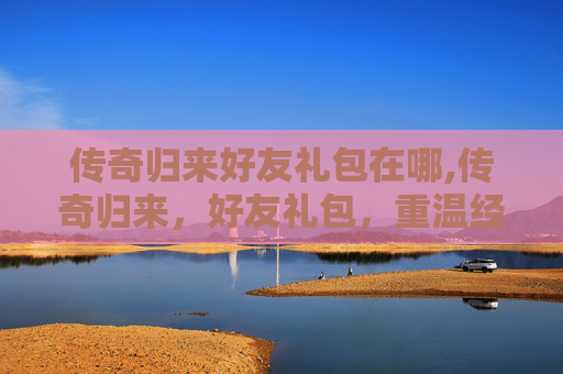 传奇归来好友礼包在哪,传奇归来，好友礼包，重温经典，共赴荣耀