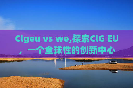Clgeu vs we,探索ClG EU，一个全球性的创新中心