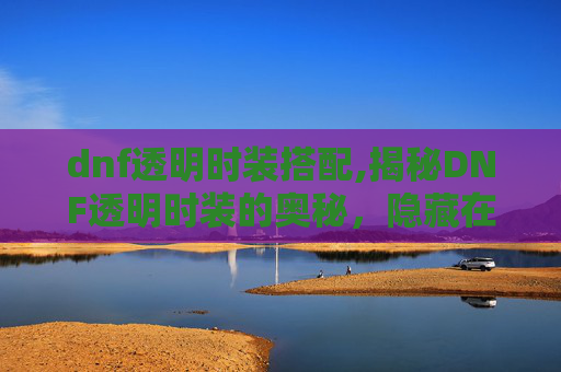 dnf透明时装搭配,揭秘DNF透明时装的奥秘，隐藏在光影之中的美丽传说