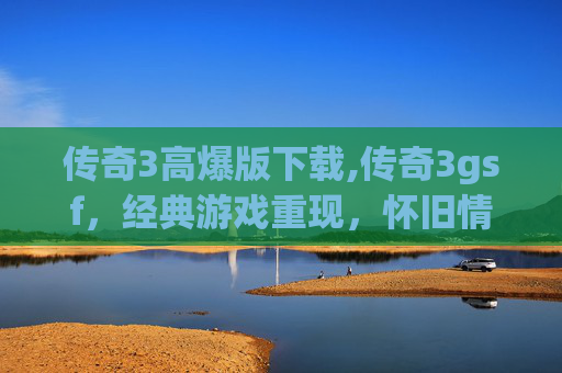 传奇3高爆版下载,传奇3gsf，经典游戏重现，怀旧情怀与现代技术的结合