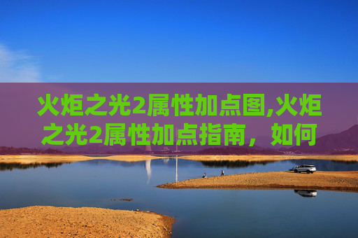 火炬之光2属性加点图,火炬之光2属性加点指南，如何最大化你的英雄潜力？