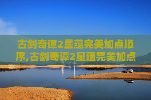 古剑奇谭2星蕴完美加点顺序,古剑奇谭2星蕴完美加点攻略