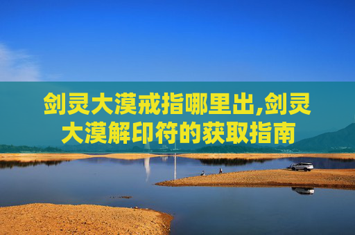 剑灵大漠戒指哪里出,剑灵大漠解印符的获取指南