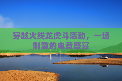 穿越火线龙虎斗活动，一场刺激的电竞盛宴