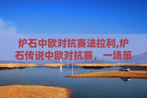 炉石中欧对抗赛法拉利,炉石传说中欧对抗赛，一场策略与技巧的较量