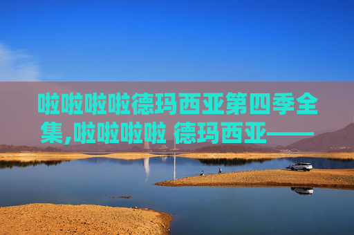 啦啦啦啦德玛西亚第四季全集,啦啦啦啦 德玛西亚——英雄联盟中的荣耀与挑战