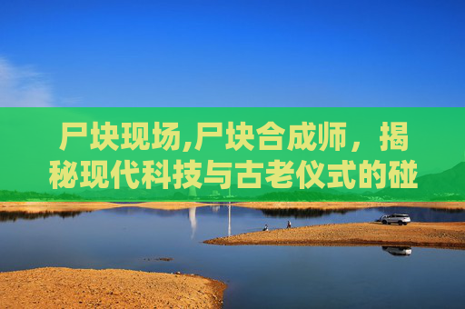 尸块现场,尸块合成师，揭秘现代科技与古老仪式的碰撞