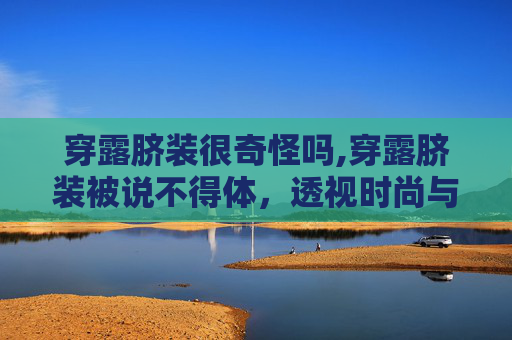 穿露脐装很奇怪吗,穿露脐装被说不得体,透视时尚与个人表达的边界 穿露脐装很奇怪吗,穿露脐装被说不得体,透视时尚与个人表达的边界