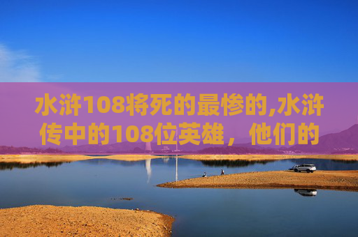 水浒108将死的最惨的,水浒传中的108位英雄，他们的命运如何？