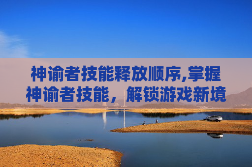神谕者技能释放顺序,掌握神谕者技能,解锁游戏新境界