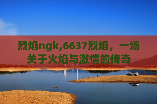 烈焰ngk,6637烈焰，一场关于火焰与激情的传奇