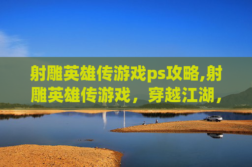 射雕英雄传游戏ps攻略,射雕英雄传游戏，穿越江湖，体验金庸笔下的武侠世界
