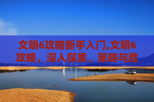 文明6攻略新手入门,文明6攻略，深入探索、策略与胜利之道