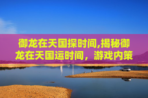 御龙在天国探时间,揭秘御龙在天国运时间，游戏内策略与历史深度解析