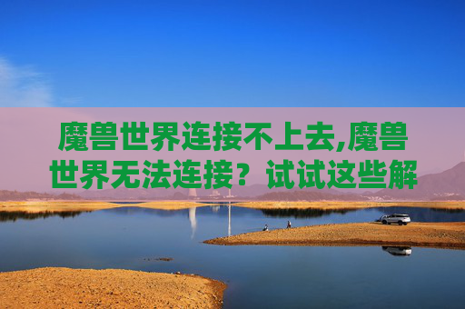 魔兽世界连接不上去,魔兽世界无法连接？试试这些解决策略