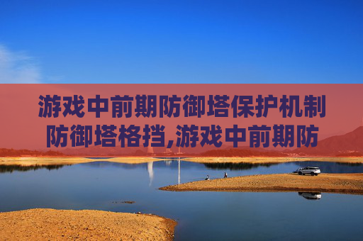 游戏中前期防御塔保护机制防御塔格挡,游戏中前期防御塔保护机制的重要性与策略