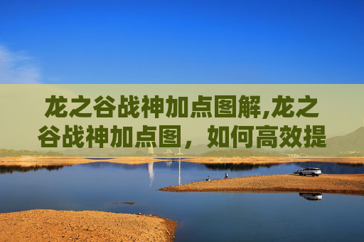 龙之谷战神加点图解,龙之谷战神加点图，如何高效提升战斗力？