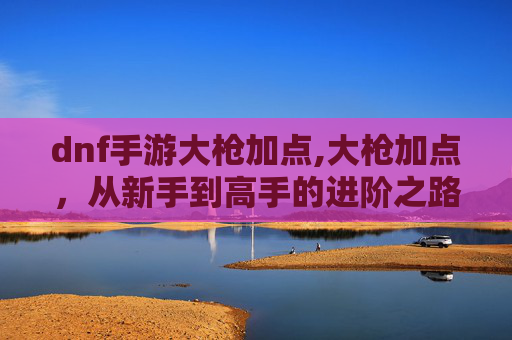 dnf手游大枪加点,大枪加点，从新手到高手的进阶之路