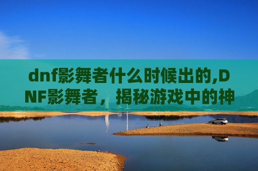 dnf影舞者什么时候出的,DNF影舞者，揭秘游戏中的神秘职业