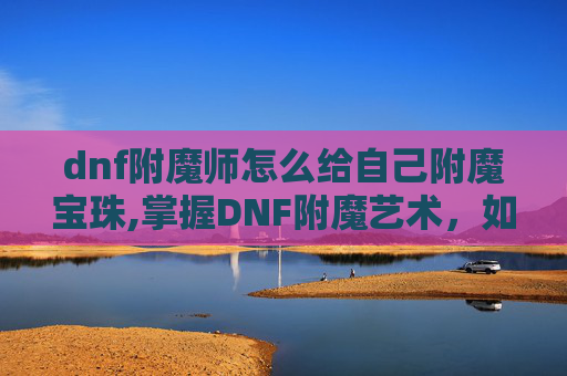 dnf附魔师怎么给自己附魔宝珠,掌握DNF附魔艺术，如何成为自己的附魔大师