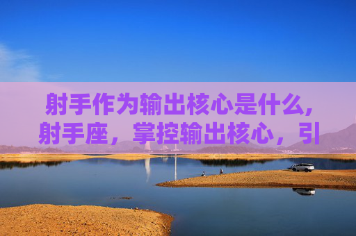 射手作为输出核心是什么,射手座，掌控输出核心，引领团队成功