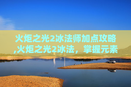 火炬之光2冰法师加点攻略,火炬之光2冰法，掌握元素之力，成为冰霜的主宰