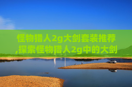 怪物猎人2g大剑套装推荐,探索怪物猎人2g中的大剑套装，力量与美学的完美结合