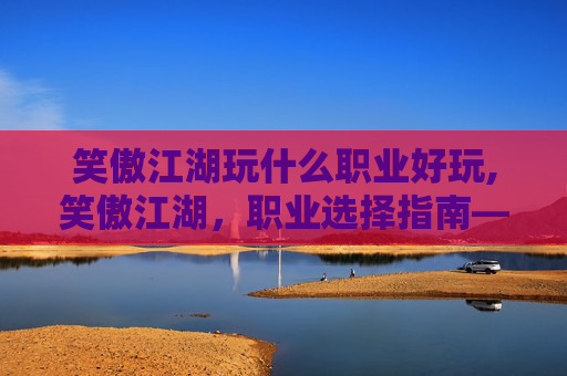 笑傲江湖玩什么职业好玩,笑傲江湖，职业选择指南——探索各职业的独特魅力与挑战