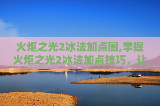 火炬之光2冰法加点图,掌握火炬之光2冰法加点技巧，让你在战斗中如鱼得水