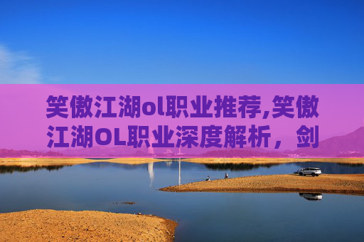 笑傲江湖ol职业推荐,笑傲江湖OL职业深度解析,剑客、医师与武僧的独到之处 笑傲江湖ol职业推荐,笑傲江湖OL职业深度解析,剑客、医师与武僧的独到之处
