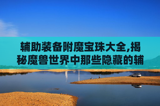 辅助装备附魔宝珠大全,揭秘魔兽世界中那些隐藏的辅助装备附魔宝珠