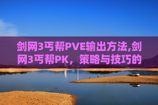 剑网3丐帮PVE输出方法,剑网3丐帮PK，策略与技巧的完美融合