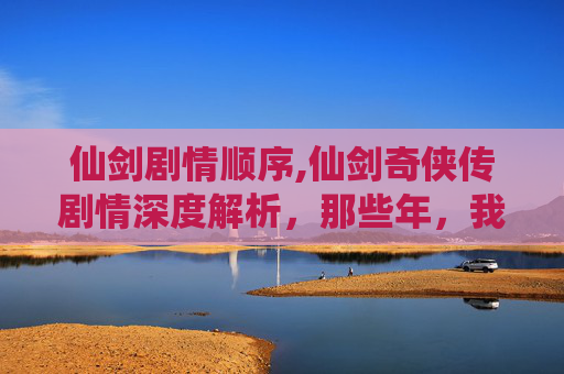 仙剑剧情顺序,仙剑奇侠传剧情深度解析，那些年，我们一起追的仙侠梦