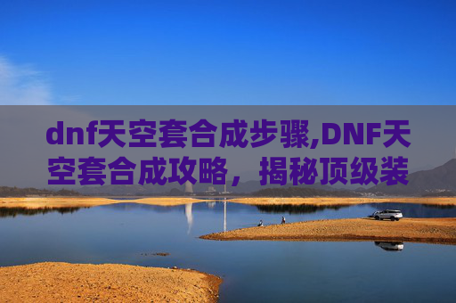dnf天空套合成步骤,DNF天空套合成攻略，揭秘顶级装备的炼成之路