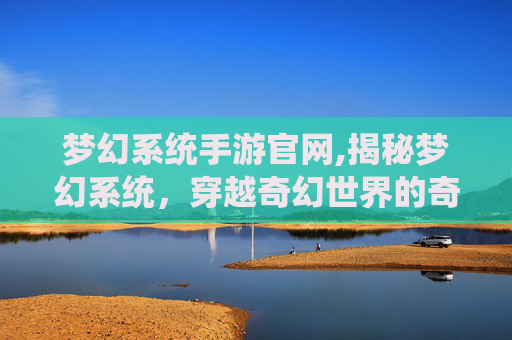 梦幻系统手游官网,揭秘梦幻系统,穿越奇幻世界的奇妙之旅