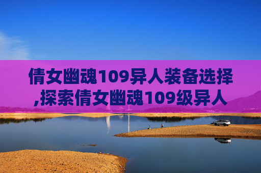 倩女幽魂109异人装备选择,探索倩女幽魂109级异人装备的奥秘
