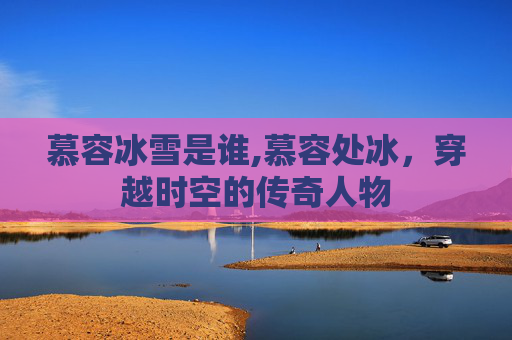 慕容冰雪是谁,慕容处冰，穿越时空的传奇人物