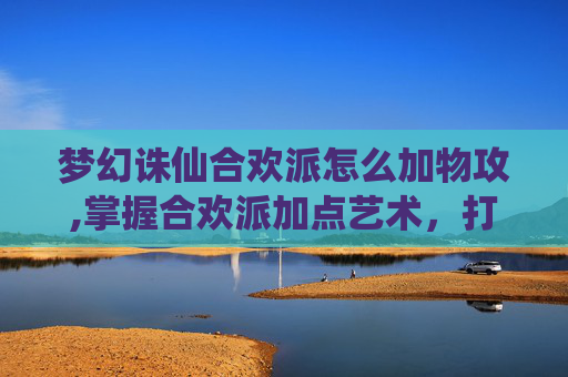 梦幻诛仙合欢派怎么加物攻,掌握合欢派加点艺术，打造梦幻诛仙中的完美角色