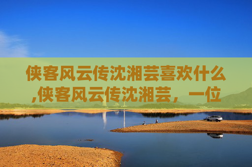 侠客风云传沈湘芸喜欢什么,侠客风云传沈湘芸，一位传奇女侠的崛起之路