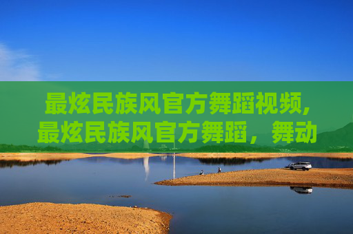 最炫民族风官方舞蹈视频,最炫民族风官方舞蹈，舞动中国，展现多元文化魅力