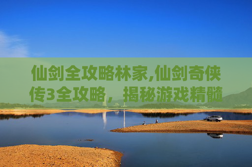 仙剑全攻略林家,仙剑奇侠传3全攻略，揭秘游戏精髓，解锁隐藏剧情