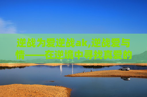 逆战为爱逆战ak,逆战爱与情——在逆境中寻找真爱的力量
