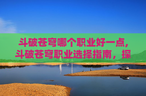 斗破苍穹哪个职业好一点,斗破苍穹职业选择指南，探索最强战力的奥秘