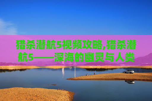 猎杀潜航5视频攻略,猎杀潜航5——深海的幽灵与人类的智慧