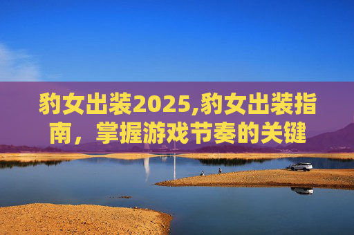 豹女出装2025,豹女出装指南，掌握游戏节奏的关键