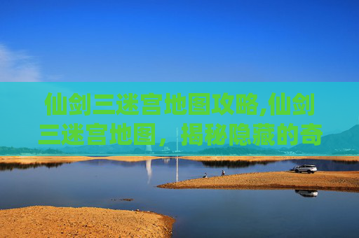 仙剑三迷宫地图攻略,仙剑三迷宫地图，揭秘隐藏的奇幻世界
