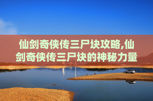 仙剑奇侠传三尸块攻略,仙剑奇侠传三尸块的神秘力量与传说