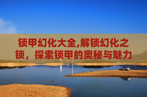 锁甲幻化大全,解锁幻化之锁，探索锁甲的奥秘与魅力