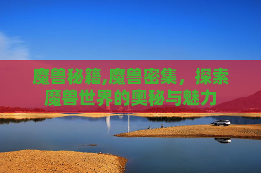 魔兽秘籍,魔兽密集，探索魔兽世界的奥秘与魅力