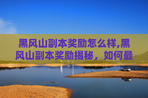 黑风山副本奖励怎么样,黑风山副本奖励揭秘，如何最大化你的收获？